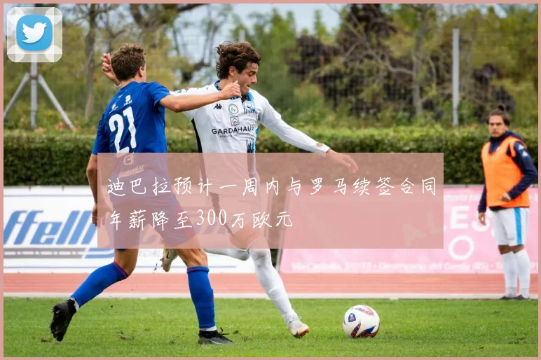 迪巴拉预计一周内与罗马续签合同年薪降至300万欧元