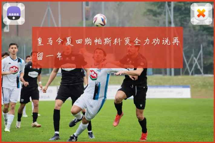 皇马今夏回购帕斯科莫全力劝说再留一年