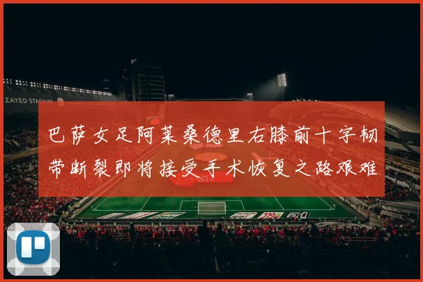 巴萨女足阿莱桑德里右膝前十字韧带断裂即将接受手术恢复之路艰难