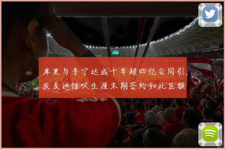 库里与李宁达成十年超四亿合同引发麦迪惊叹生涯末期签约如此巨额前所未闻