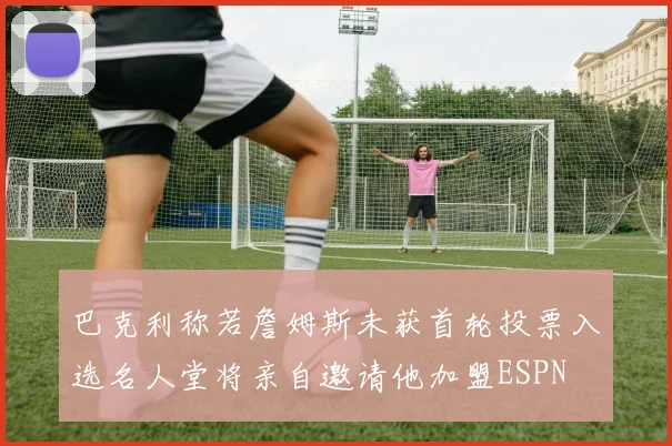 巴克利称若詹姆斯未获首轮投票入选名人堂将亲自邀请他加盟ESPN