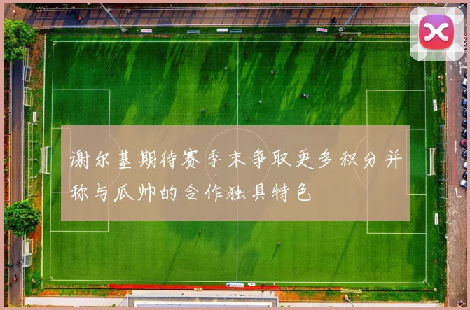 谢尔基期待赛季末争取更多积分并称与瓜帅的合作独具特色