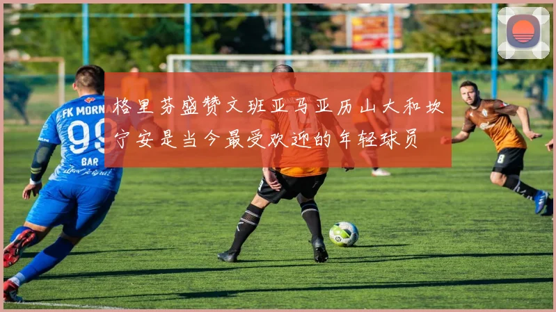 格里芬盛赞文班亚马亚历山大和坎宁安是当今最受欢迎的年轻球员