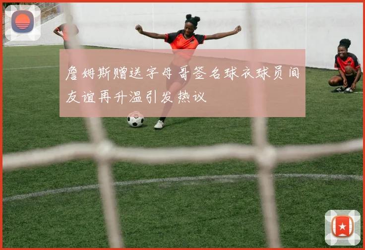 詹姆斯赠送字母哥签名球衣球员间友谊再升温引发热议