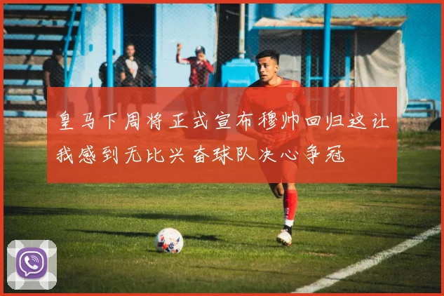 皇马下周将正式宣布穆帅回归这让我感到无比兴奋球队决心争冠