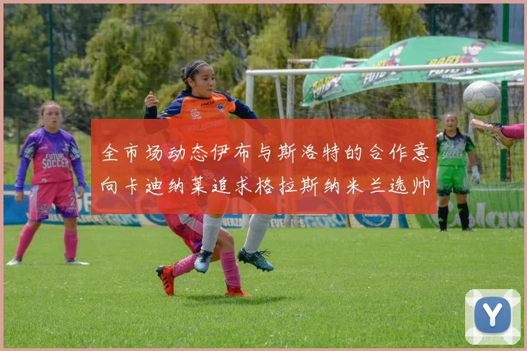 全市场动态伊布与斯洛特的合作意向卡迪纳莱追求格拉斯纳米兰选帅困境加剧