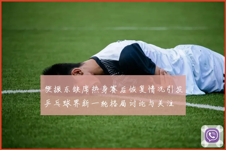 樊振东缺席热身赛后恢复情况引发乒乓球界新一轮格局讨论与关注