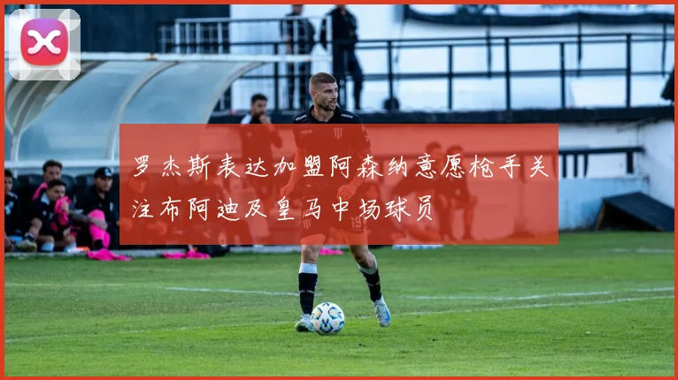 罗杰斯表达加盟阿森纳意愿枪手关注布阿迪及皇马中场球员
