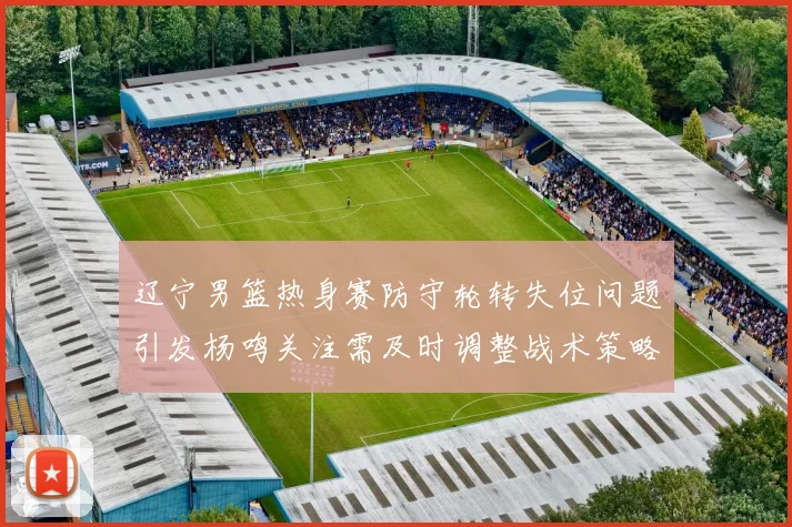 辽宁男篮热身赛防守轮转失位问题引发杨鸣关注需及时调整战术策略